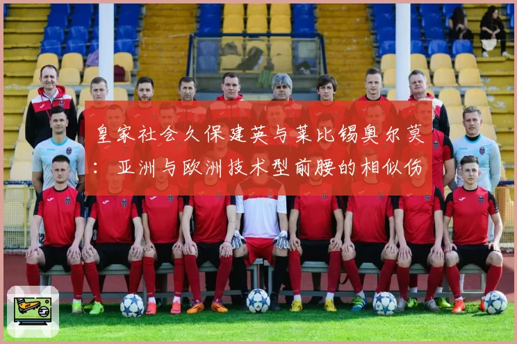 皇家社会久保建英与莱比锡奥尔莫:亚洲与欧洲技术型前腰的相似伤病史与适应性训练方案对比